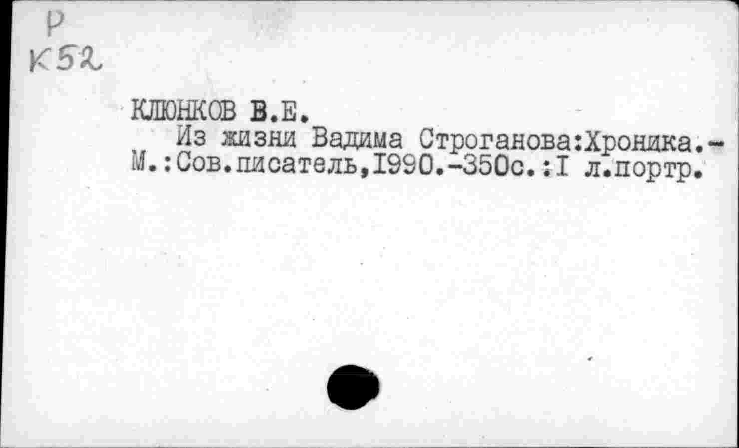 ﻿р
к 5 г
КЛКЖОВ В.Е.
Из жизни Вадима Строганова:Хроника. : Сов.писатель, 1990.-350с. :1 л.портр.